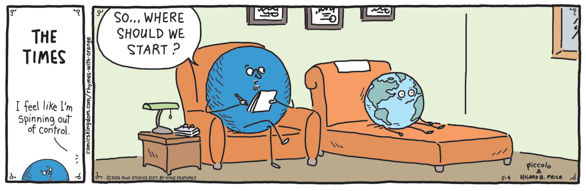 Graphics OCR: 2 THE TIMES I feel like I'm Spinning out of control. "" comicskingdom.com/rhymes-with-orange 2 ?? SO... WHERE SHOULD WE START? 2026 RWO STUDIOS DIST. BY KING FEATURES 5-4 piccolo & HILARY B. PRICE 2 THE TIMES I feel like I'm Spinning out of control . " " comicskingdom.com/rhymes-with-orange 2 ?? SO ... WHERE SHOULD WE START ? 2026 RWO STUDIOS DIST . BY KING FEATURES 5-4 piccolo & HILARY B. PRICE