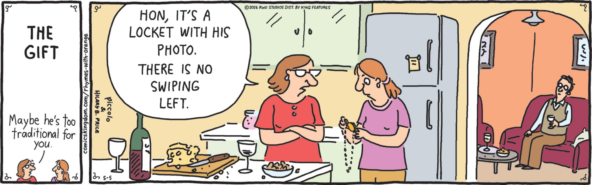 Conversation OCR: g 2 THE GIFT Maybe he's too traditional for you. comicskingdom.com/rhymes-with-orange ?? HILARY B. PRICE piccolo 25-5 HONIT'S A LOCKET WITH HIS PHOTO. THERE IS NO SWIPING LEFT. 2026 RWO STUDIOS DIST. BY KING FEATURES " g 2 THE GIFT Maybe he's too traditional for you . comicskingdom.com/rhymes-with-orange ?? HILARY B. PRICE piccolo 25-5 HONIT'S A LOCKET WITH HIS PHOTO . THERE IS NO SWIPING LEFT . 2026 RWO STUDIOS DIST . BY KING FEATURES "
