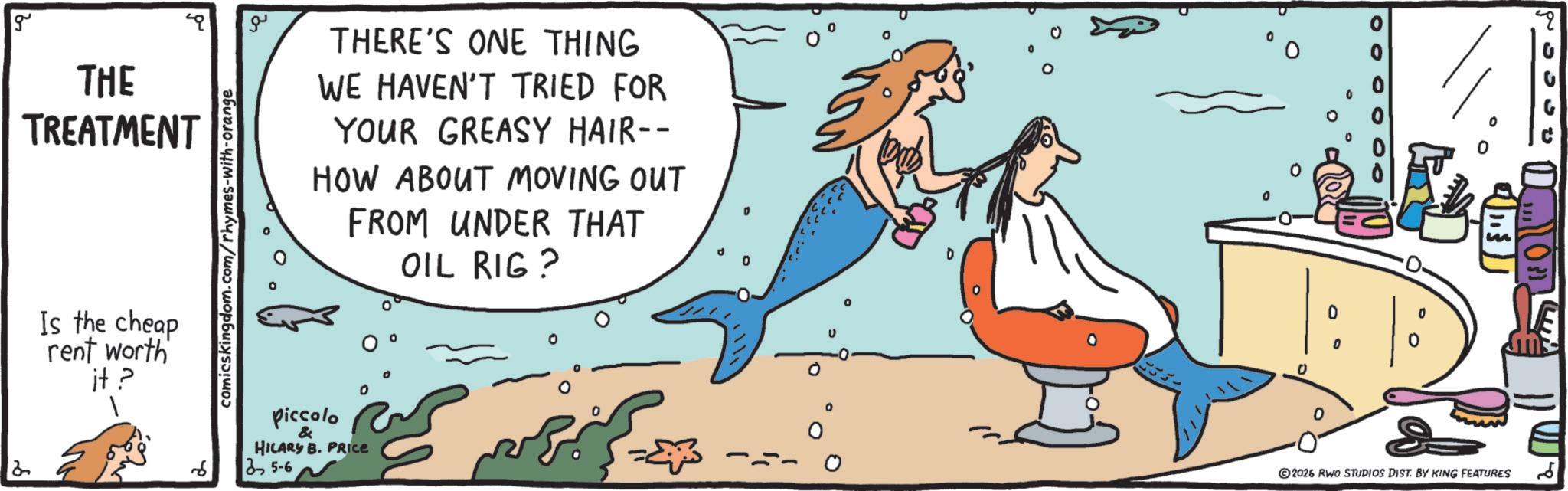 OCR: g THE TREATMENT Is the cheap rent worth it? comicskingdom.com/rhymes-with-orange ?? THERE'S ONE THING WE HAVEN'T TRIED FOR YOUR GREASY HAIR-- HOW ABOUT MOVING OUT FROM UNDER THAT OIL RIG ? Piccolo & HILARY B. PRICE 25-6 ° . ?? 0 0 2026 RWO STUDIOS DIST. BY KING FEATURES g THE TREATMENT Is the cheap rent worth it ? comicskingdom.com/rhymes-with-orange ?? THERE'S ONE THING WE HAVEN'T TRIED FOR YOUR GREASY HAIR-- HOW ABOUT MOVING OUT FROM UNDER THAT OIL RIG ? Piccolo & HILARY B. PRICE 25-6 ° . ?? 0 0 2026 RWO STUDIOS DIST . BY KING FEATURES
