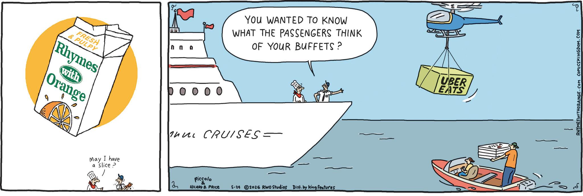 Ship OCR: You WANTED TO KNOW WHAT THE PASSENGERS THINK OF YOUR BUFFETS? FRESH & PULPY Rhymes with Orange O O O O nu CRUISES = May I have a slice > Piccolo 2 & HILARY B. PRICE 5-24 2026 RWO Studios Dist. by king features UBER EATS PIZZA RHYMESWITHORANGE.COM COMICSKINGDOM.COM You WANTED TO KNOW WHAT THE PASSENGERS THINK OF YOUR BUFFETS ? FRESH & PULPY Rhymes with Orange O O O O nu CRUISES = May I have a slice > Piccolo 2 & HILARY B. PRICE 5-24 2026 RWO Studios Dist . by king features UBER EATS PIZZA RHYMESWITHORANGE.COM COMICSKINGDOM.COM