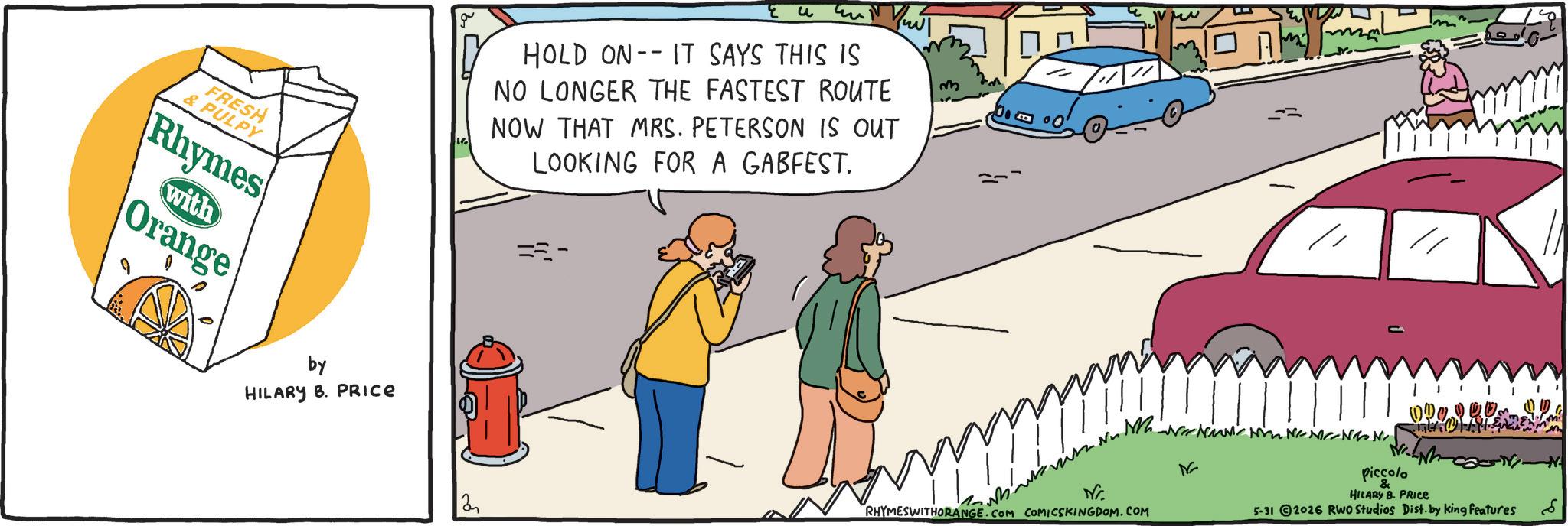 Fiction OCR: FRESH & PULPY Rhymes with Orange by HILARY B. PRICE g Eu HOLD ON IT SAYS THIS IS NO LONGER THE FASTEST ROUTE NOW THAT MRS. PETERSON IS OUT LOOKING FOR A GABFEST. =- 2 16 RHYMESWITHORANGE.COM COMICSKINGDOM.COM Piccolo & m ??? HILARY B. PRICE 5-31 2026 RWO Studios Dist. by king features N FRESH & PULPY Rhymes with Orange by HILARY B. PRICE g Eu HOLD ON IT SAYS THIS IS NO LONGER THE FASTEST ROUTE NOW THAT MRS . PETERSON IS OUT LOOKING FOR A GABFEST . = - 2 16 RHYMESWITHORANGE.COM COMICSKINGDOM.COM Piccolo & m ??? HILARY B. PRICE 5-31 2026 RWO Studios Dist . by king features N