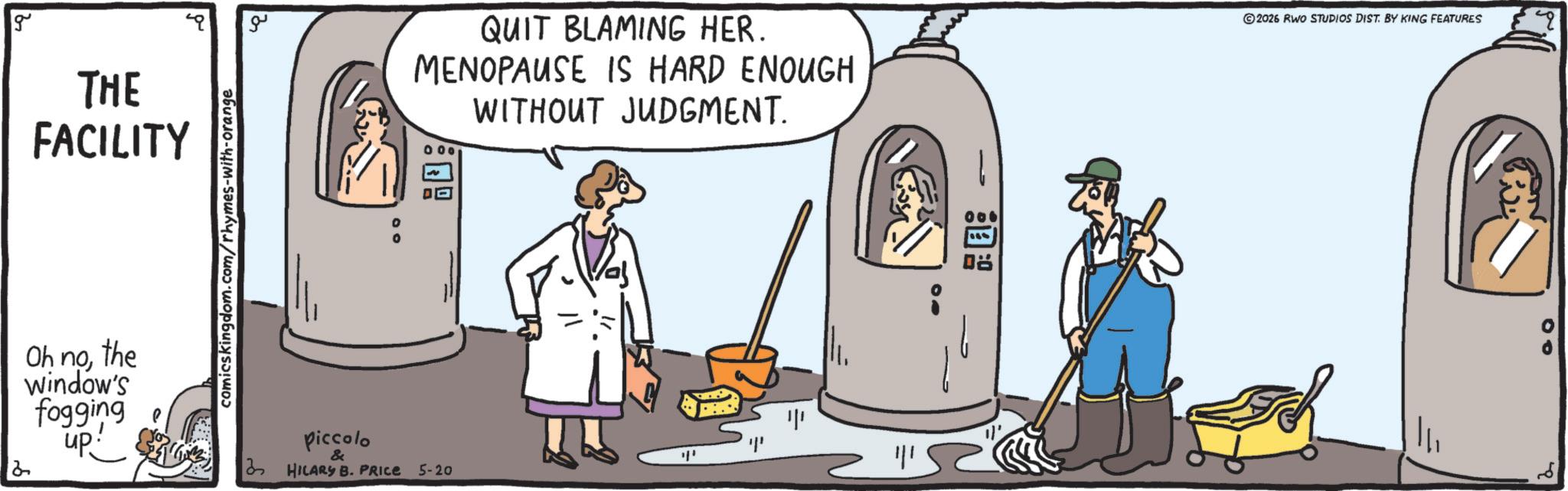 OCR: g THE FACILITY comicskingdom.com/rhymes-with-orange ?? QUIT BLAMING HER. MENOPAUSE IS HARD ENOUGH 000 WITHOUT JUDGMENT. 2 Oh nothe Window's fogging up Piccolo & 3 HILARY B. PRICE 5-20 ??? ?? 2026 RWO STUDIOS DIST. BY KING FEATURES 00 g THE FACILITY comicskingdom.com/rhymes-with-orange ?? QUIT BLAMING HER . MENOPAUSE IS HARD ENOUGH 000 WITHOUT JUDGMENT . 2 Oh nothe Window's fogging up Piccolo & 3 HILARY B. PRICE 5-20 ??? ?? 2026 RWO STUDIOS DIST . BY KING FEATURES 00