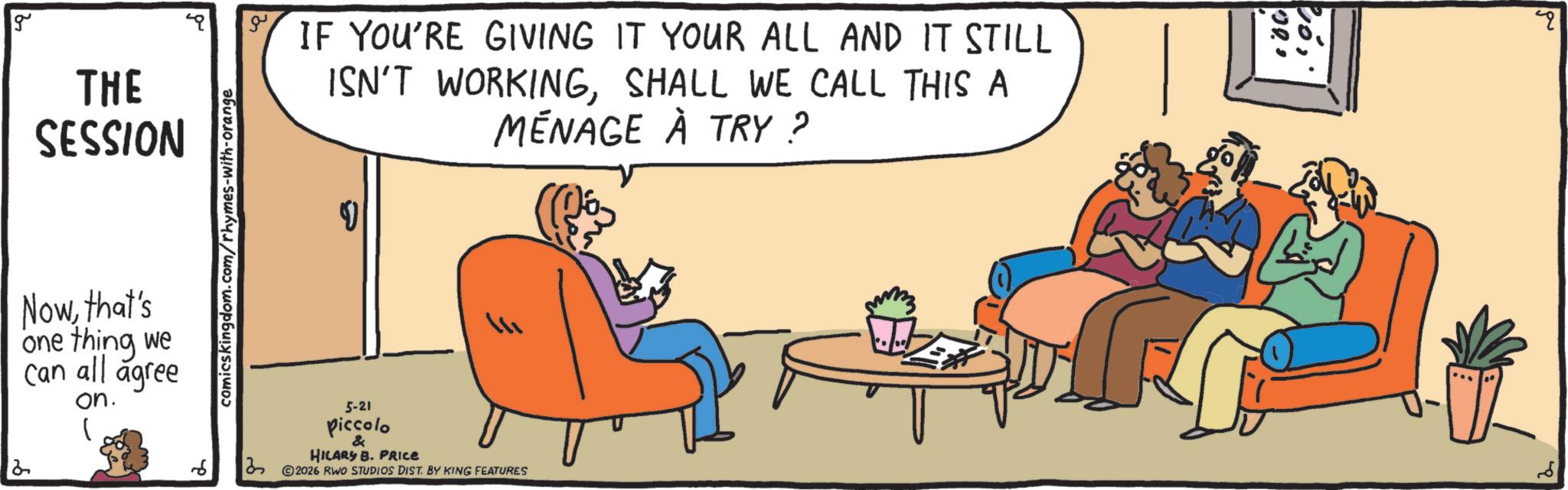 Fiction OCR: g THE SESSION IF YOU'RE GIVING IT YOUR ALL AND IT STILL ISN'T WORKINGSHALL WE CALL THIS A MÉNAGE À TRY? Nowthat's 2 one thing we can all agree on. 1 6 comicskingdom.com/rhymes-with-orange ? 5-21 piccolo & HILARY B. PRICE © 2026 RWO STUDIOS DIST. BY KING FEATURES 107 00 g THE SESSION IF YOU'RE GIVING IT YOUR ALL AND IT STILL ISN'T WORKINGSHALL WE CALL THIS A MÉNAGE À TRY ? Nowthat's 2 one thing we can all agree on . 1 6 comicskingdom.com/rhymes-with-orange ? 5-21 piccolo & HILARY B. PRICE © 2026 RWO STUDIOS DIST . BY KING FEATURES 107 00