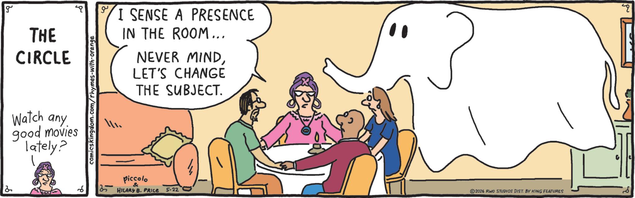 African elephant OCR: 2 g THE CIRCLE Watch any good movies lately? comicskingdom.com/rhymes-with-orange ?? I SENSE A PRESENCE IN THE ROOM... NEVER MINDLET'S CHANGE THE SUBJECT. piccolo & HILARS B. PRICE 5-22 2026 RWO STUDIOS DIST. BY KING FEATURES 2 g THE CIRCLE Watch any good movies lately ? comicskingdom.com/rhymes-with-orange ?? I SENSE A PRESENCE IN THE ROOM ... NEVER MINDLET'S CHANGE THE SUBJECT . piccolo & HILARS B. PRICE 5-22 2026 RWO STUDIOS DIST . BY KING FEATURES