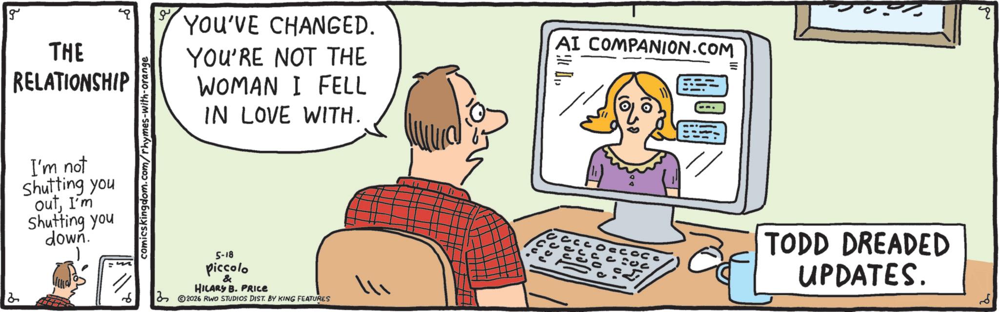 Personal computer OCR: g YOU'VE CHANGED. THE RELATIONSHIP I'm not shutting you outI'm Shutting you down. comicskingdom.com/rhymes-with-orange YOU'RE NOT THE WOMAN I FELL IN LOVE WITH. 6 5-18 piccolo & HILARY B. PRICE 2026 RWO STUDIOS DIST. BY KING FEATURES AI COMPANION.COM TODD DREADED UPDATES. g YOU'VE CHANGED . THE RELATIONSHIP I'm not shutting you outI'm Shutting you down . comicskingdom.com/rhymes-with-orange YOU'RE NOT THE WOMAN I FELL IN LOVE WITH . 6 5-18 piccolo & HILARY B. PRICE 2026 RWO STUDIOS DIST . BY KING FEATURES AI COMPANION.COM TODD DREADED UPDATES .