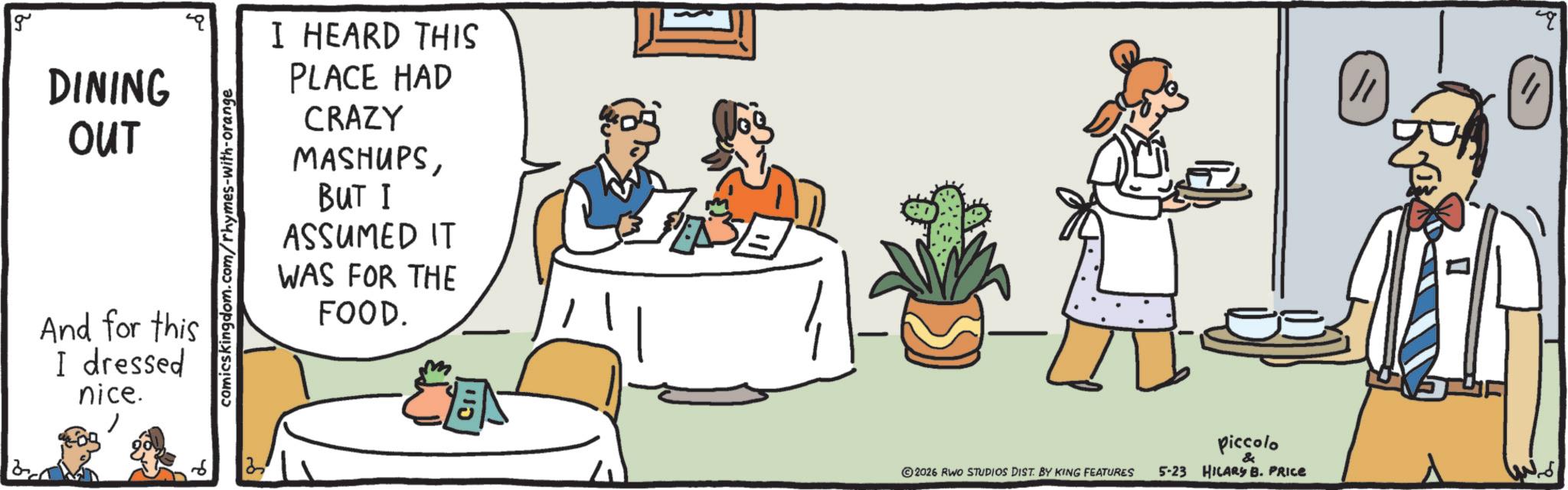 Food OCR: g Ba DINING OUT And for this I dressed nice. comicskingdom.com/rhymes-with-orange I HEARD THIS PLACE HAD CRAZY MASHUPSBUT I ASSUMED IT WAS FOR THE FOOD. ?? 2026 RWO STUDIOS DIST. BY KING FEATURES piccolo & 5-23 HILARY B. PRICE q g Ba DINING OUT And for this I dressed nice . comicskingdom.com/rhymes-with-orange I HEARD THIS PLACE HAD CRAZY MASHUPSBUT I ASSUMED IT WAS FOR THE FOOD . ? ? 2026 RWO STUDIOS DIST . BY KING FEATURES piccolo & 5-23 HILARY B. PRICE q