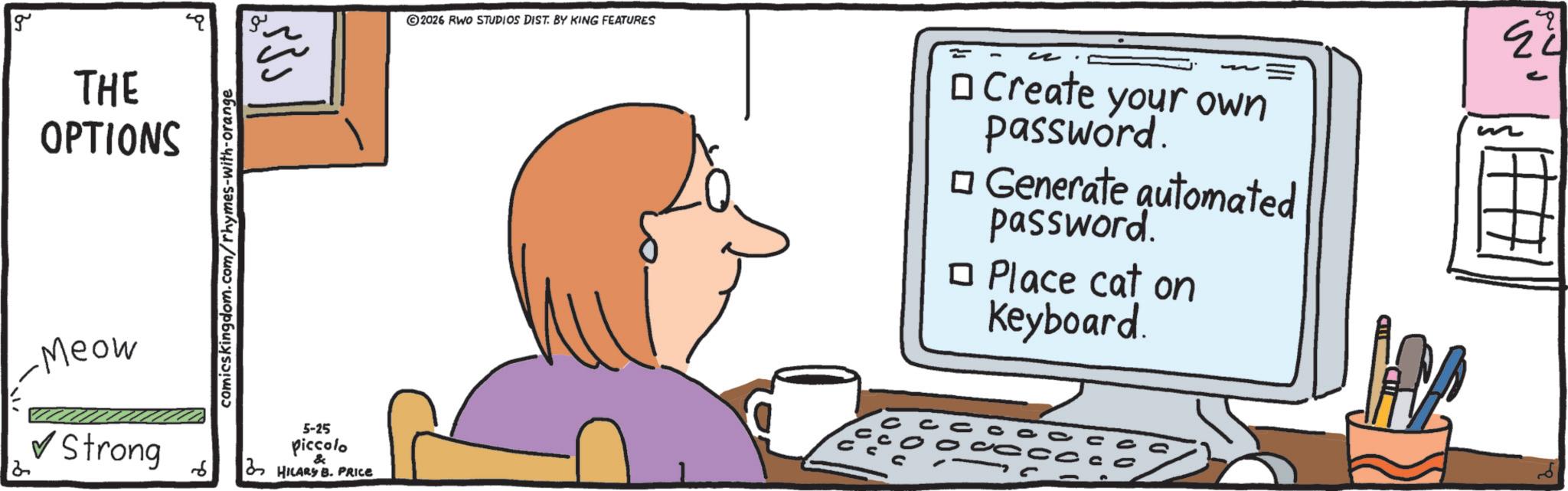 Multimedia OCR: g THE OPTIONS comicskingdom.com/rhymes-with-orange Meow ? Strong 6 5-25 piccolo & HILARS B. PRICE ©2026 RWO STUDIOS DIST. BY KING FEATURES ? Create your own password. ? Generate automated password. ? Place cat on Keyboard. 24 g THE OPTIONS comicskingdom.com/rhymes-with-orange Meow ? Strong 6 5-25 piccolo & HILARS B. PRICE © 2026 RWO STUDIOS DIST . BY KING FEATURES ? Create your own password . ? Generate automated password . ? Place cat on Keyboard . 24