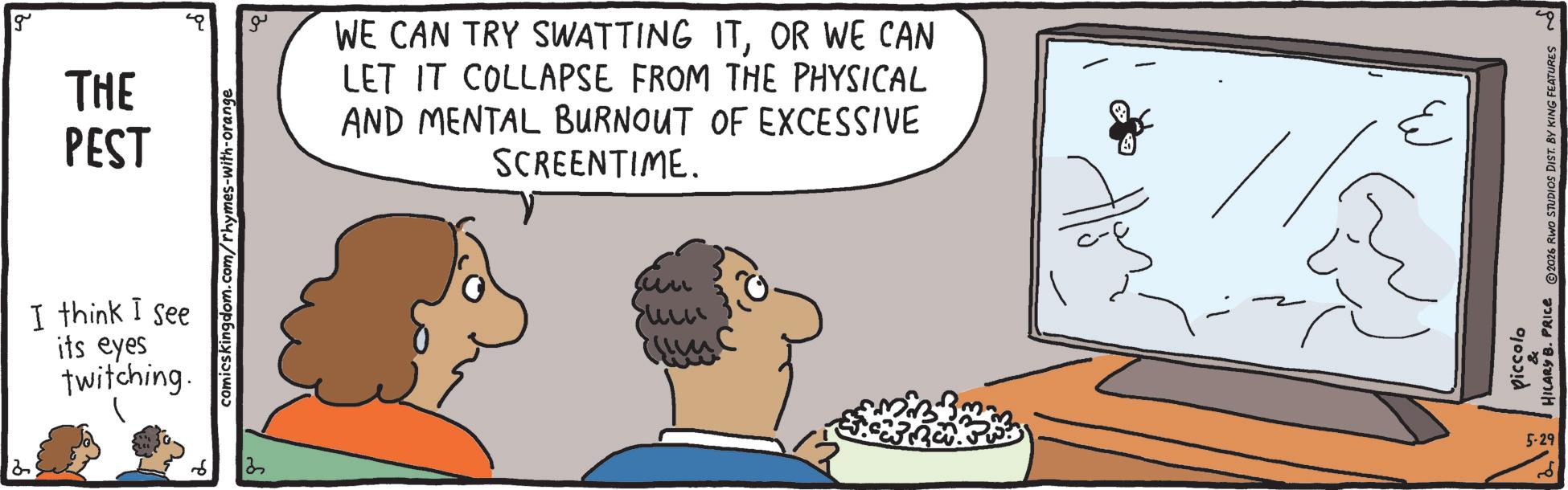 Fiction OCR: 2 g THE PEST I think I see its eyes twitching. comicskingdom.com/rhymes-with-orange 2 ?? WE CAN TRY SWATTING ITOR WE CAN LET IT COLLAPSE FROM THE PHYSICAL AND MENTAL BURNOUT OF EXCESSIVE SCREENTIME. piccolo HILARY B. PRICE ©2026 RWO STUDIOS DIST. BY KING FEATURES 5-29 2 g THE PEST I think I see its eyes twitching . comicskingdom.com/rhymes-with-orange 2 ?? WE CAN TRY SWATTING ITOR WE CAN LET IT COLLAPSE FROM THE PHYSICAL AND MENTAL BURNOUT OF EXCESSIVE SCREENTIME . piccolo HILARY B. PRICE © 2026 RWO STUDIOS DIST . BY KING FEATURES 5-29