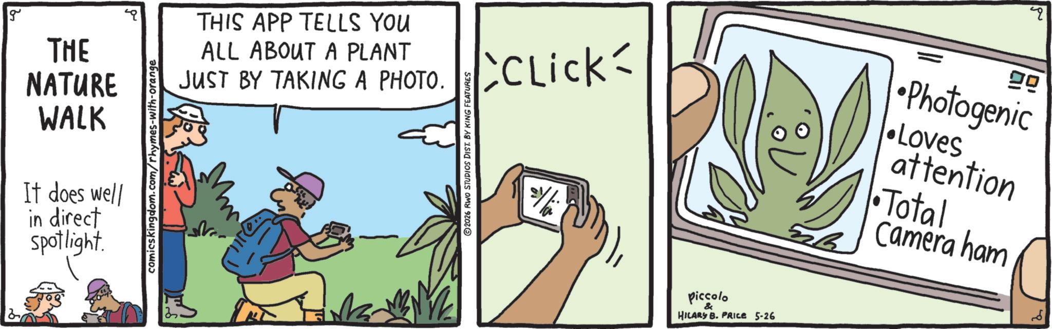 Fiction OCR: g THE THIS APP TELLS YOU ALL ABOUT A PLANT NATURE WALK It does well in direct Spotlight. comicskingdom.com/rhymes-with-orange JUST BY TAKING A PHOTO. ©2026 RWO STUDIOS DIST. BY KING FEATURES CCLICK 2/ 29 Photogenic •Loves attention •Total Camera ham piccolo & HILARY B. PRICE 5-26 g THE THIS APP TELLS YOU ALL ABOUT A PLANT NATURE WALK It does well in direct Spotlight . comicskingdom.com/rhymes-with-orange JUST BY TAKING A PHOTO . © 2026 RWO STUDIOS DIST . BY KING FEATURES CCLICK 2 / 29 Photogenic • Loves attention • Total Camera ham piccolo & HILARY B. PRICE 5-26