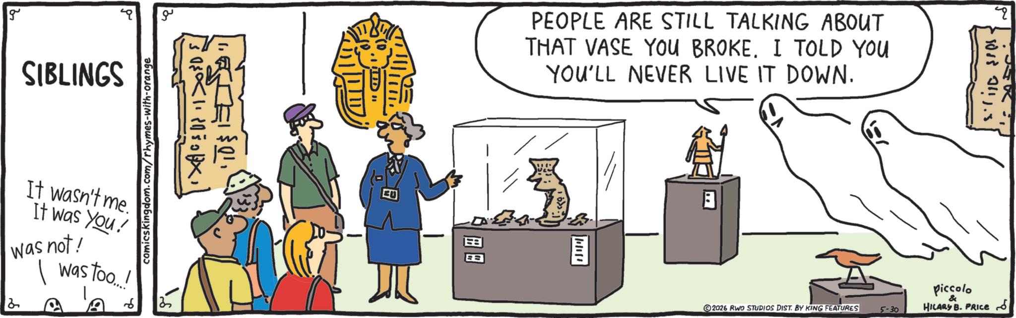 Animation OCR: g SIBLINGS ?? comicskingdom.com/rhymes-with-orange It wasn't me. It was You! was not! I was too...! 6 88 PEOPLE ARE STILL TALKING ABOUT THAT VASE YOU BROKE. I TOLD YOU YOU'LL NEVER LIVE IT DOWN. ©2026 RWO STUDIOS DIST. BY KING FEATURES 5-30 q 108801115 Piccolo & HILARS B. PRICES g SIBLINGS ?? comicskingdom.com/rhymes-with-orange It wasn't me . It was You ! was not ! I was too ... ! 6 88 PEOPLE ARE STILL TALKING ABOUT THAT VASE YOU BROKE . I TOLD YOU YOU'LL NEVER LIVE IT DOWN . © 2026 RWO STUDIOS DIST . BY KING FEATURES 5-30 q 108801115 Piccolo & HILARS B. PRICES