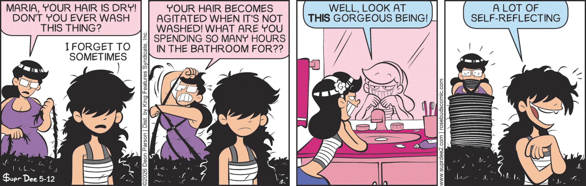 Fictional character OCR: MARIAYOUR HAIR IS DRY! DON'T YOU EVER WASH THIS THING? I FORGET TO SOMETIMES YOUR HAIR BECOMES AGITATED WHEN IT'S NOT WASHED! WHAT ARE YOU SPENDING SO MANY HOURS IN THE BATHROOM FOR?? 11.6. Supr Dee 5-12 if ©2026 Deon Parson | Dist. by King Features SyndicateInc. WELLLOOK AT THIS GORGEOUS BEING! www.suprdee2.com | rosebudscomic.com A LOT OF SELF-REFLECTING . MARIAYOUR HAIR IS DRY ! DON'T YOU EVER WASH THIS THING ? I FORGET TO SOMETIMES YOUR HAIR BECOMES AGITATED WHEN IT'S NOT WASHED ! WHAT ARE YOU SPENDING SO MANY HOURS IN THE BATHROOM FOR ?? 11.6 . Supr Dee 5-12 if © 2026 Deon Parson | Dist . by King Features SyndicateInc. WELLLOOK AT THIS GORGEOUS BEING ! www.suprdee2.com | rosebudscomic.com A LOT OF SELF - REFLECTING .