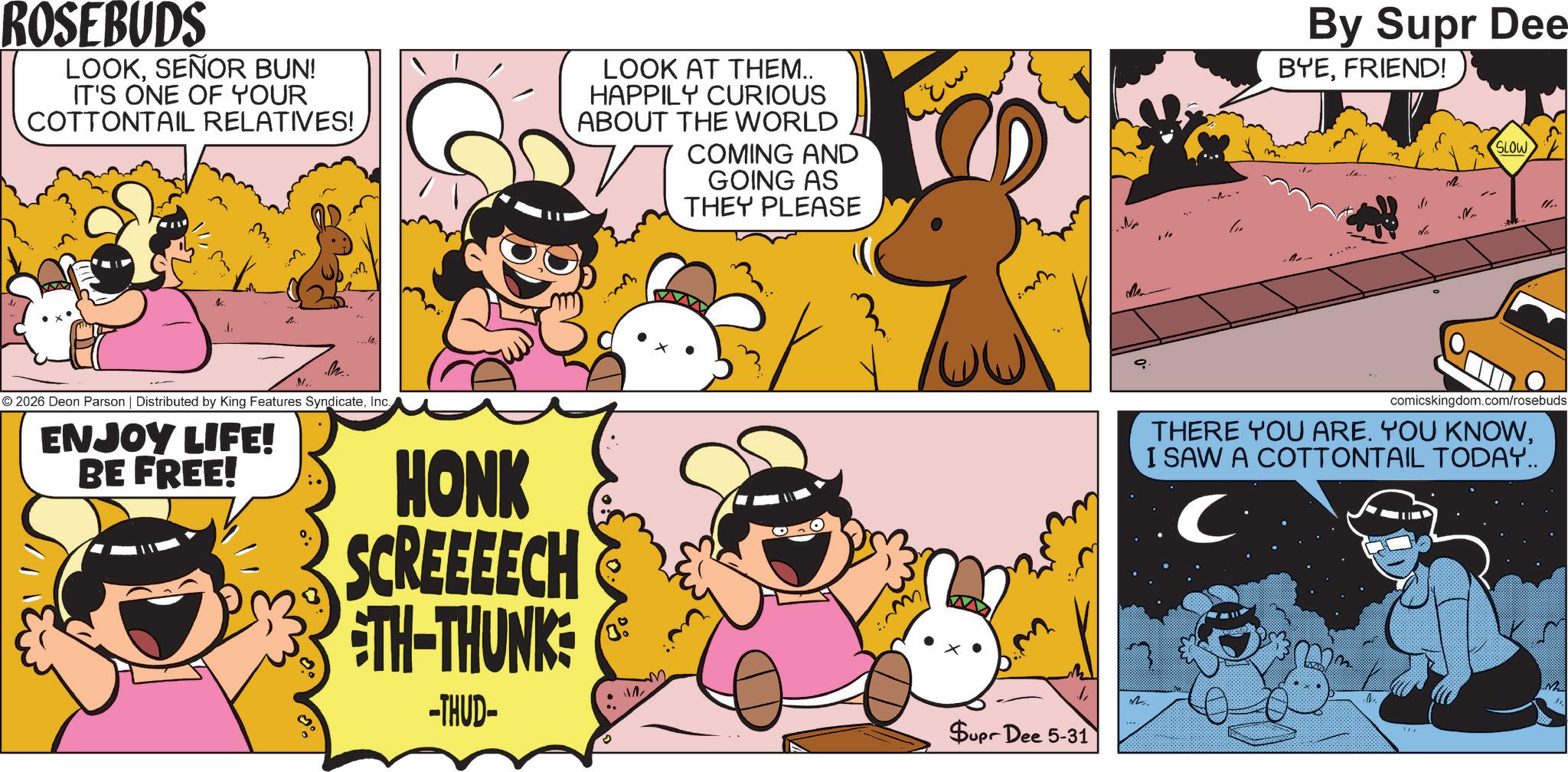 Publication OCR: ROSEBUDS LOOKSEÑOR BUN! IT'S ONE OF YOUR COTTONTAIL RELATIVES! LOOK AT THEM.. HAPPILY CURIOUS ABOUT THE WORLD COMING AND GOING AS THEY PLEASE t M .M.. M 2026 Deon Parson | Distributed by King Features SyndicateInc. ENJOY LIFE! BE FREE! ??? Ma HONK SCREEEECH TH-THUNK -THUD- Supr Dee 5-31 ?.. By Supr Dee BYEFRIEND! da .N.. SLOW ".. comicskingdom.com/rosebuds THERE YOU ARE. YOU KNOWI SAW A COTTONTAIL TODAY.. C ROSEBUDS LOOKSEÑOR BUN ! IT'S ONE OF YOUR COTTONTAIL RELATIVES ! LOOK AT THEM .. HAPPILY CURIOUS ABOUT THE WORLD COMING AND GOING AS THEY PLEASE t M .M .. M 2026 Deon Parson | Distributed by King Features SyndicateInc. ENJOY LIFE ! BE FREE ! ??? Ma HONK SCREEEECH TH - THUNK -THUD- Supr Dee 5-31 ? .. By Supr Dee BYEFRIEND ! da .N .. SLOW " .. comicskingdom.com/rosebuds THERE YOU ARE . YOU KNOWI SAW A COTTONTAIL TODAY .. C
