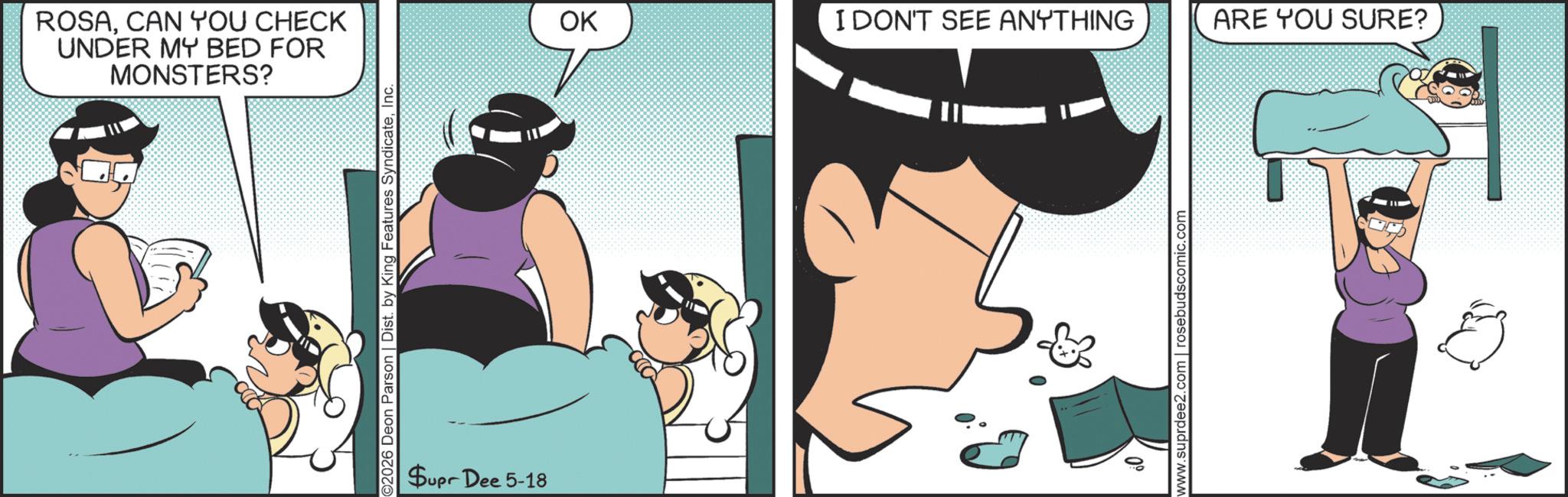 Comic book OCR: ROSACAN YOU CHECK UNDER MY BED FOR MONSTERS? ©2026 Deon Parson | Dist. by King Features SyndicateInc. Supr Dee 5-18 OK I DON'T SEE ANYTHING ARE YOU SURE? www.suprdee2.com | rosebudscomic.com ROSACAN YOU CHECK UNDER MY BED FOR MONSTERS ? © 2026 Deon Parson | Dist . by King Features SyndicateInc. Supr Dee 5-18 OK I DON'T SEE ANYTHING ARE YOU SURE ? www.suprdee2.com | rosebudscomic.com