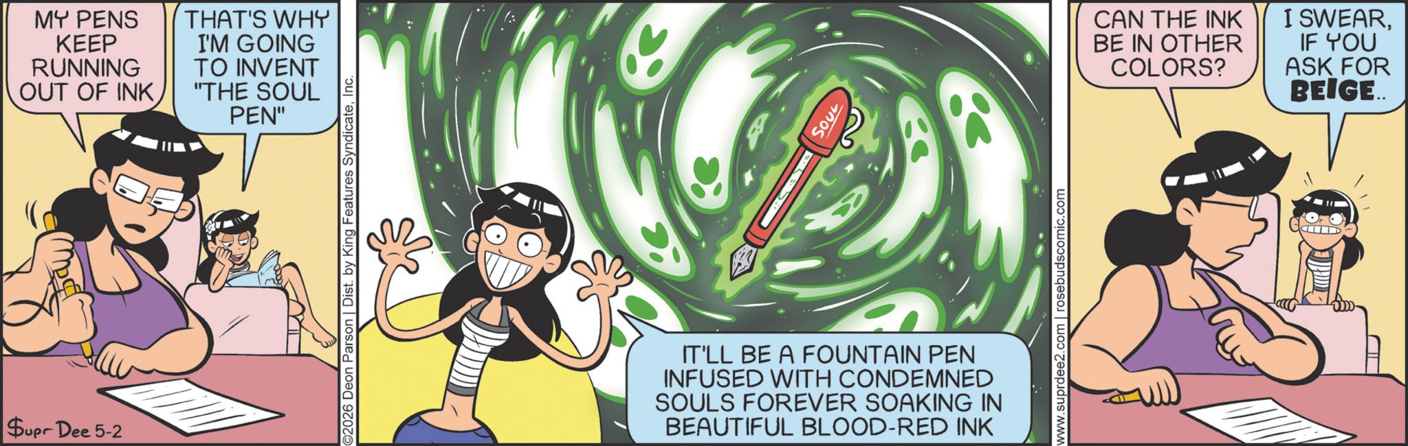 Graphics OCR: Supr Dee 5-2 MY PENS KEEP RUNNING OUT OF INKTHAT'S WHY I'M GOING TO INVENT "THE SOUL PEN" ©2026 Deon Parson | Dist. by King Features SyndicateInc. SOUL IT'LL BE A FOUNTAIN PEN INFUSED WITH CONDEMNED SOULS FOREVER SOAKING IN BEAUTIFUL BLOOD-RED INK www.suprdee2.com | rosebudscomic.com CAN THE INK BE IN OTHER COLORS? I SWEARIF YOU ASK FOR BEIGE.. Supr Dee 5-2 MY PENS KEEP RUNNING OUT OF INKTHAT'S WHY I'M GOING TO INVENT " THE SOUL PEN " © 2026 Deon Parson | Dist . by King Features SyndicateInc. SOUL IT'LL BE A FOUNTAIN PEN INFUSED WITH CONDEMNED SOULS FOREVER SOAKING IN BEAUTIFUL BLOOD - RED INK www.suprdee2.com | rosebudscomic.com CAN THE INK BE IN OTHER COLORS ? I SWEARIF YOU ASK FOR BEIGE ..