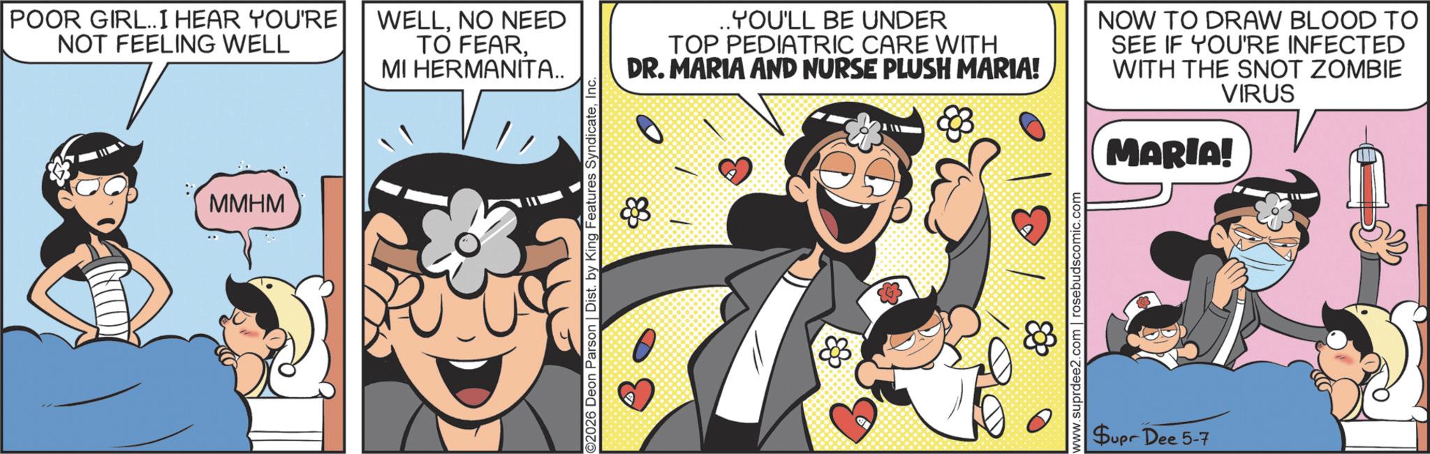 Fictional character OCR: POOR GIRL..I HEAR YOU'RE NOT FEELING WELL MMHM WELLNO NEED TO FEARMI HERMANITA.. ©2026 Deon Parson | Dist. by King Features SyndicateInc. ..YOU'LL BE UNDER TOP PEDIATRIC CARE WITH DR. MARIA AND NURSE PLUSH MARIA! NOW TO DRAW BLOOD TO SEE IF YOU'RE INFECTED WITH THE SNOT ZOMBIE VIRUS MARIA! C www.suprdee2.com | rosebudscomic.com Supr Dee 5-7 POOR GIRL..I HEAR YOU'RE NOT FEELING WELL MMHM WELLNO NEED TO FEARMI HERMANITA .. © 2026 Deon Parson | Dist . by King Features SyndicateInc. ..YOU'LL BE UNDER TOP PEDIATRIC CARE WITH DR . MARIA AND NURSE PLUSH MARIA ! NOW TO DRAW BLOOD TO SEE IF YOU'RE INFECTED WITH THE SNOT ZOMBIE VIRUS MARIA ! C www.suprdee2.com | rosebudscomic.com Supr Dee 5-7