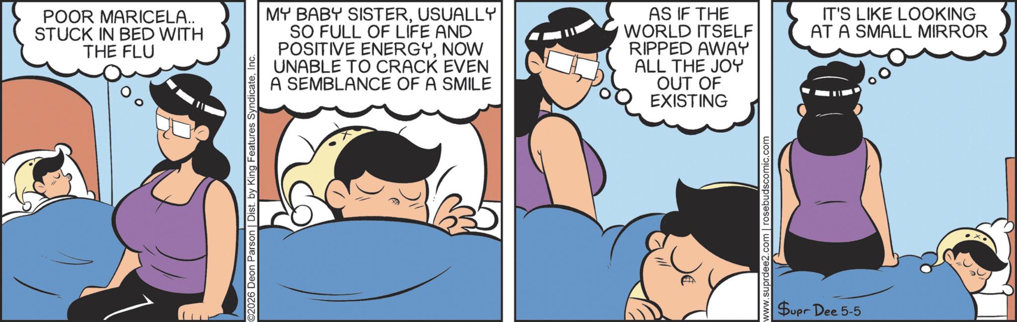 Fictional character OCR: POOR MARICELA.. STUCK IN BED WITH THE FLU ©2026 Deon Parson | Dist. by King Features SyndicateInc. MY BABY SISTERUSUALLY SO FULL OF LIFE AND POSITIVE ENERGYNOW UNABLE TO CRACK EVEN A SEMBLANCE OF A SMILE AS IF THE WORLD ITSELF RIPPED AWAY ALL THE JOY OUT OF EXISTING IT'S LIKE LOOKING AT A SMALL MIRROR www.suprdee2.com | rosebudscomic.com Supr Dee 5-5 POOR MARICELA .. STUCK IN BED WITH THE FLU © 2026 Deon Parson | Dist . by King Features SyndicateInc. MY BABY SISTERUSUALLY SO FULL OF LIFE AND POSITIVE ENERGYNOW UNABLE TO CRACK EVEN A SEMBLANCE OF A SMILE AS IF THE WORLD ITSELF RIPPED AWAY ALL THE JOY OUT OF EXISTING IT'S LIKE LOOKING AT A SMALL MIRROR www.suprdee2.com | rosebudscomic.com Supr Dee 5-5