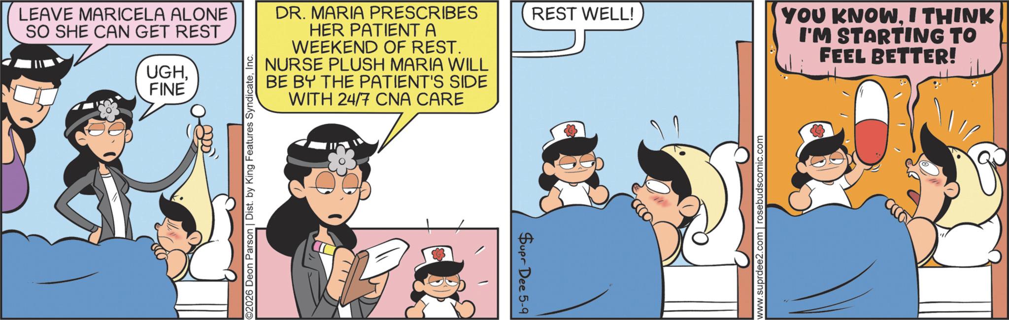 Photo caption OCR: LEAVE MARICELA ALONE SO SHE CAN GET REST UGHFINE ©2026 Deon Parson | Dist. by King Features SyndicateInc. DR. MARIA PRESCRIBES HER PATIENT A WEEKEND OF REST. NURSE PLUSH MARIA WILL BE BY THE PATIENT'S SIDE WITH 24/7 CNA CARE Supr Dee 5-9 REST WELL! www.suprdee2.com rosebudscomic.com YOU KNOW. I THINK I'M STARTING TO FEEL BETTER! LEAVE MARICELA ALONE SO SHE CAN GET REST UGHFINE © 2026 Deon Parson | Dist . by King Features SyndicateInc. DR . MARIA PRESCRIBES HER PATIENT A WEEKEND OF REST . NURSE PLUSH MARIA WILL BE BY THE PATIENT'S SIDE WITH 24/7 CNA CARE Supr Dee 5-9 REST WELL ! www.suprdee2.com rosebudscomic.com YOU KNOW . I THINK I'M STARTING TO FEEL BETTER !