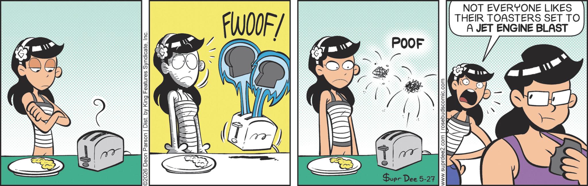 Graphics OCR: ©2026 Deon Parson | Dist. by King Features SyndicateInc. FWOOF! POOF Supr Dee 5-27 www.suprdee2.com | rosebudscomic.com NOT EVERYONE LIKES THEIR TOASTERS SET TO A JET ENGINE BLAST © 2026 Deon Parson | Dist . by King Features SyndicateInc. FWOOF ! POOF Supr Dee 5-27 www.suprdee2.com | rosebudscomic.com NOT EVERYONE LIKES THEIR TOASTERS SET TO A JET ENGINE BLAST