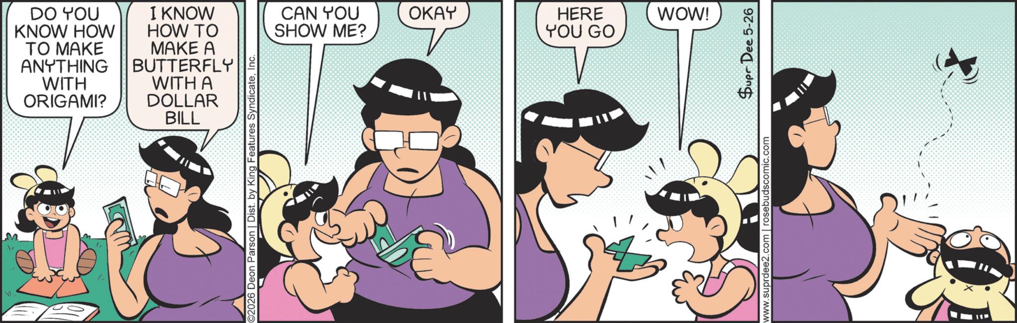 Comic book OCR: a DO YOU KNOW HOW TO MAKE ANYTHING WITH ORIGAMI? I KNOW HOW TO MAKE A BUTTERFLY WITH A DOLLAR BILL ©2026 Deon Parson | Dist. by King Features SyndicateInc. CAN YOU SHOW ME? OKAY HERE YOU GO WOW! Supr Dee 5-26 www.suprdee2.com | rosebudscomic.com a DO YOU KNOW HOW TO MAKE ANYTHING WITH ORIGAMI ? I KNOW HOW TO MAKE A BUTTERFLY WITH A DOLLAR BILL © 2026 Deon Parson | Dist . by King Features SyndicateInc. CAN YOU SHOW ME ? OKAY HERE YOU GO WOW ! Supr Dee 5-26 www.suprdee2.com | rosebudscomic.com