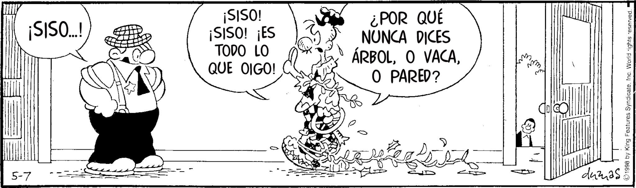 Animation OCR: 5-7 ¡SISO...! ¡SISO! ¡SISO! ¡ES TODO LO QUE OIGO! ¿POR QUÉ NUNCA DICES ÁRBOLO PARED? dumas ©1998 by King Features SyndicateInc. World rights reserved. 5-7 ¡ SISO ... ! ¡ SISO ! ¡ SISO ! ¡ ES TODO LO QUE OIGO ! ¿ POR QUÉ NUNCA DICES ÁRBOLO VACAO PARED ? dumas © 1998 by King Features SyndicateInc. World rights reserved .