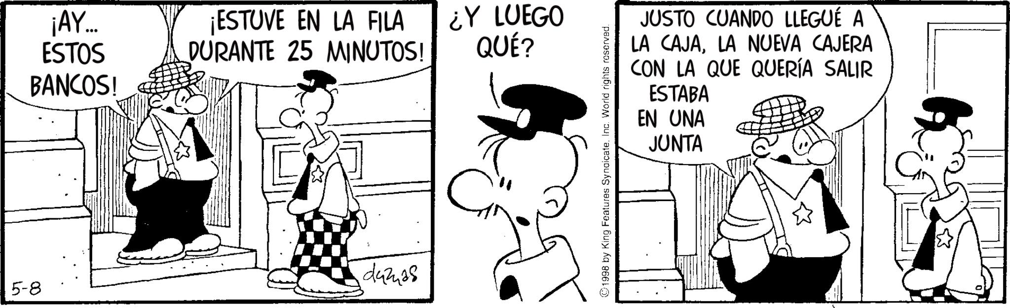 Animated cartoon OCR: 5-8 ¡AY... ESTOS BANCOS! ¡ESTUVE EN LA FILA DURANTE 25 MINUTOS! ¿Y LUEGO QUÉ? damas JUSTO CUANDO LLEGUÉ A LA CAJALA NUEVA CAJERA CON LA QUE QUERÍA SALIR ESTABA EN UNA JUNTA 1998 by King Features SyndicateInc. World rights reserved. 5-8 ¡ AY ... ESTOS BANCOS ! ¡ ESTUVE EN LA FILA DURANTE 25 MINUTOS ! ¿ Y LUEGO QUÉ ? damas JUSTO CUANDO LLEGUÉ A LA CAJALA NUEVA CAJERA CON LA QUE QUERÍA SALIR ESTABA EN UNA JUNTA 1998 by King Features SyndicateInc. World rights reserved .