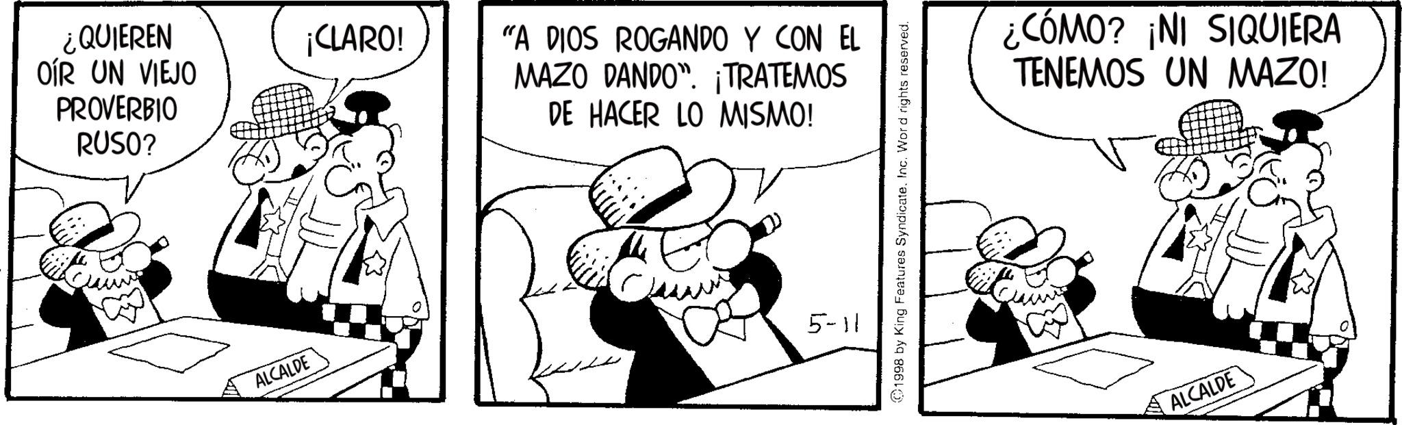 Publication OCR: ¿QUIEREN OÍR UN VIEJO PROVERBIO RUSO? ALCALDE ¡CLARO! "A DIOS ROGANDO Y CON EL MAZO DANDO". ¡TRATEMOS DE HACER LO MISMO! 5-11 ©1998 by King Features SyndicateInc. Word rights reserved. ¿CÓMO? ¡NI SIQUIERA TENEMOS UN MAZO! ALCALDE ¿ QUIEREN OÍR UN VIEJO PROVERBIO RUSO ? ALCALDE ¡ CLARO ! " A DIOS ROGANDO Y CON EL MAZO DANDO " . ¡ TRATEMOS DE HACER LO MISMO ! 5-11 © 1998 by King Features SyndicateInc. Word rights reserved . ¿ CÓMO ? ¡ NI SIQUIERA TENEMOS UN MAZO ! ALCALDE
