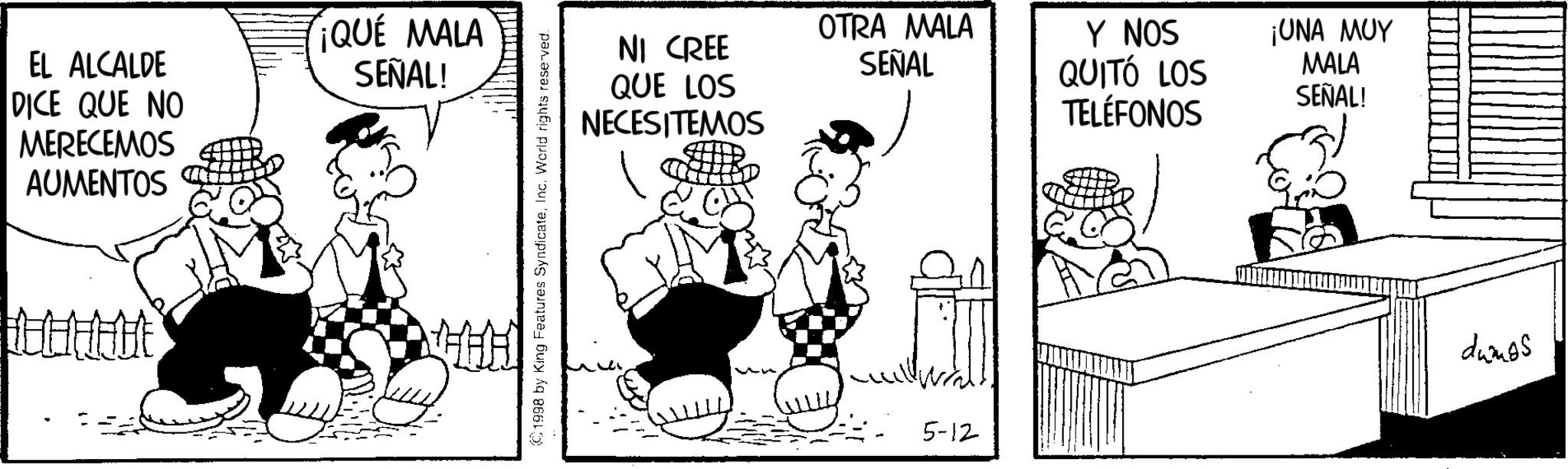 Comics OCR: EL ALCALDE DICE QUE NO MERECEMOS AUMENTOS ¡QUÉ MALA SEÑAL! ©1998 by King Features SyndicateInc. World rights reserved. NI CREE QUE LOS NECESITEMOS OTRA MALA SEÑAL Y NOS QUITÓ LOS TELÉFONOS 5-12 ¡UNA MUY MALA SEÑAL! dumps EL ALCALDE DICE QUE NO MERECEMOS AUMENTOS ¡ QUÉ MALA SEÑAL ! © 1998 by King Features SyndicateInc. World rights reserved . NI CREE QUE LOS NECESITEMOS OTRA MALA SEÑAL Y NOS QUITÓ LOS TELÉFONOS 5-12 ¡ UNA MUY MALA SEÑAL ! dumps