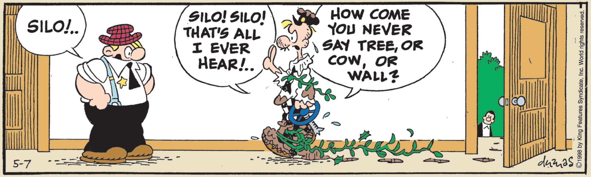 Comics OCR: 5-7 SILO!.. SILO! SILO! THAT'S ALL I EVER HEAR!.. HOW COME YOU NEVER SAY TREEOR COWOR WALL? dumas ©1998 by King Features SyndicateInc. World rights reserved. 5-7 SILO ! .. SILO ! SILO ! THAT'S ALL I EVER HEAR ! .. HOW COME YOU NEVER SAY TREEOR COWOR WALL ? dumas © 1998 by King Features SyndicateInc. World rights reserved .