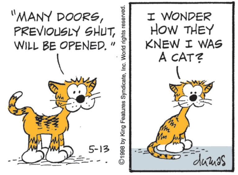 Fiction OCR: "MANY DOORSWILL BE OPENED. " 5-13 ©1998 by King Features SyndicateInc. World rights reserved. I WONDER HOW THEY I WAS KNEW A CAT? ?? duzas " MANY DOORSPREVIOUSLY SHUTWILL BE OPENED . " 5-13 © 1998 by King Features SyndicateInc. World rights reserved . I WONDER HOW THEY I WAS KNEW A CAT ? ?? duzas