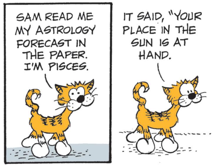 Pleased OCR: SAM READ ME MY ASTROLOGY FORECAST IN THE PAPER. I'M PISCES. IT SAID"YOUR PLACE IN THE SUN IS AT HAND. SAM READ ME MY ASTROLOGY FORECAST IN THE PAPER . I'M PISCES . IT SAID" YOUR PLACE IN THE SUN IS AT HAND .