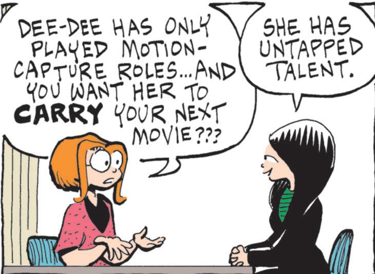 Pleased OCR: DEE-DEE HAS ONLY PLAYED MOTION- CAPTURE ROLES... AND YOU WANT HER TO CARRY YOUR NEXT MOVIE??? = SHE HAS UNTAPPED TALENT. DEE - DEE HAS ONLY PLAYED MOTION- CAPTURE ROLES ... AND YOU WANT HER TO CARRY YOUR NEXT MOVIE ??? = SHE HAS UNTAPPED TALENT .
