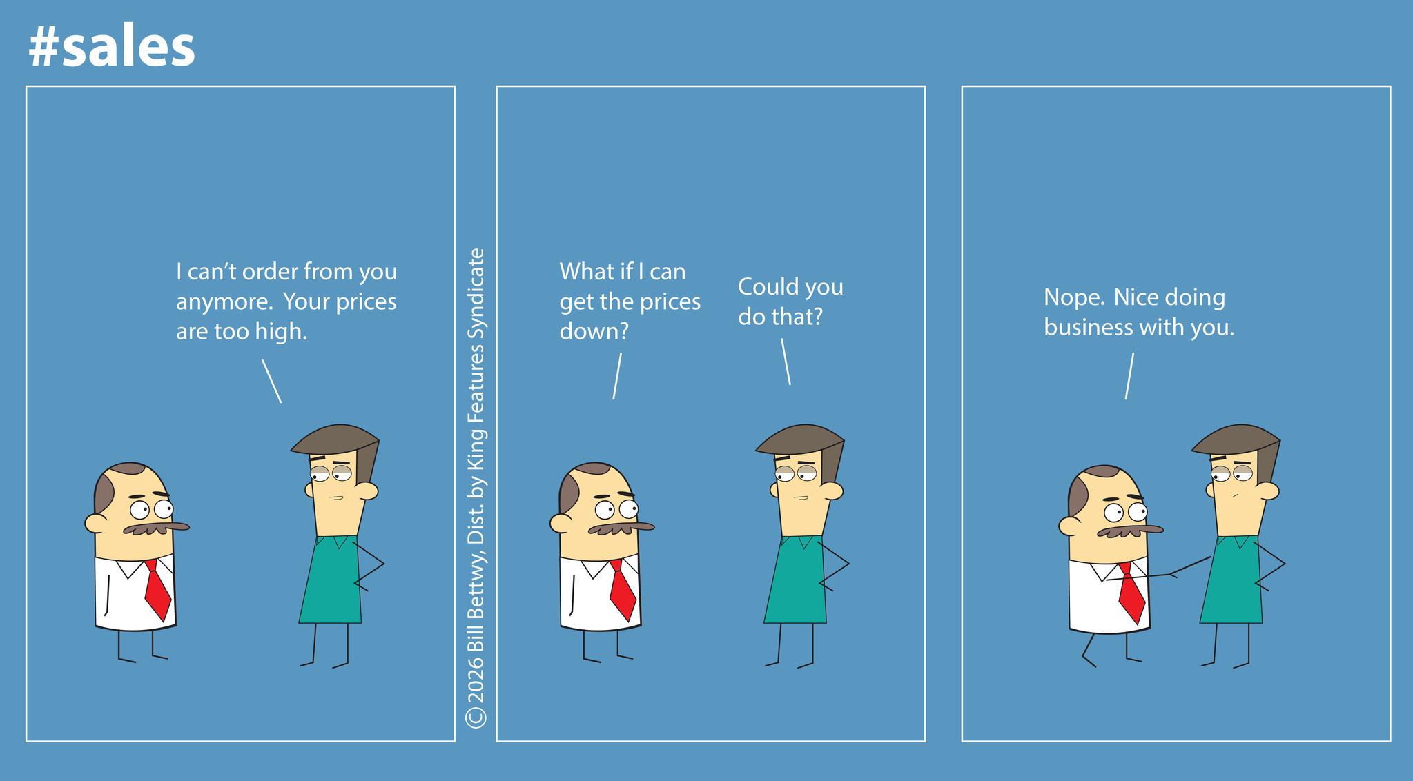 Photo caption OCR: #sales I can't order from you anymore. Your prices are too high. 10 What if I can Could you get the prices do that? down? ©2026 Bill BettwyDist. by King Features Syndicate 1Q Nope. Nice doing business with you. IQ #sales I can't order from you anymore . Your prices are too high . 10 What if I can Could you get the prices do that ? down ? © 2026 Bill BettwyDist . by King Features Syndicate 1Q Nope . Nice doing business with you . IQ