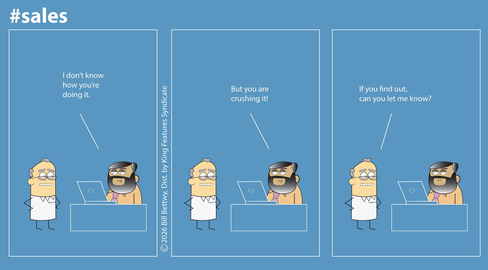 Graphic design OCR: #sales I don't know how you're doing it. Shipl 0 ©2026 Bill BettwyDist. by King Features Syndicate But you are crushing it! If you find outcan you let me know? Shipt 0 ShipitInd 0 #sales I don't know how you're doing it . Shipl 0 © 2026 Bill BettwyDist . by King Features Syndicate But you are crushing it ! If you find outcan you let me know ? Shipt 0 ShipitInd 0