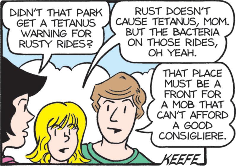 Comic book OCR: DIDN'T THAT PARK GET A TETANUS WARNING FOR RUSTY RIDES? RUST DOESN'T CAUSE TETANUSMOM. BUT THE BACTERIA ON THOSE RIDESOH YEAH. THAT PLACE MUST BE A FRONT FOR A MOB THAT CAN'T AFFORD A GOOD CONSIGLIERE. KEEFE DIDN'T THAT PARK GET A TETANUS WARNING FOR RUSTY RIDES ? RUST DOESN'T CAUSE TETANUSMOM . BUT THE BACTERIA ON THOSE RIDESOH YEAH . THAT PLACE MUST BE A FRONT FOR A MOB THAT CAN'T AFFORD A GOOD CONSIGLIERE . KEEFE