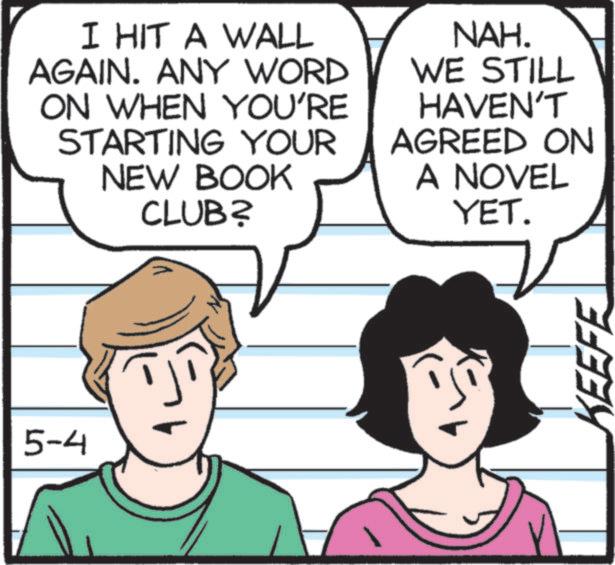 Comic book OCR: 5-4 I HIT A WALL AGAIN. ANY WORD ON WHEN YOU'RE STARTING YOUR NEW BOOK CLUB? NAH. WE STILL HAVEN'T AGREED ON A NOVEL YET. KEEFE 5-4 I HIT A WALL AGAIN . ANY WORD ON WHEN YOU'RE STARTING YOUR NEW BOOK CLUB ? NAH . WE STILL HAVEN'T AGREED ON A NOVEL YET . KEEFE