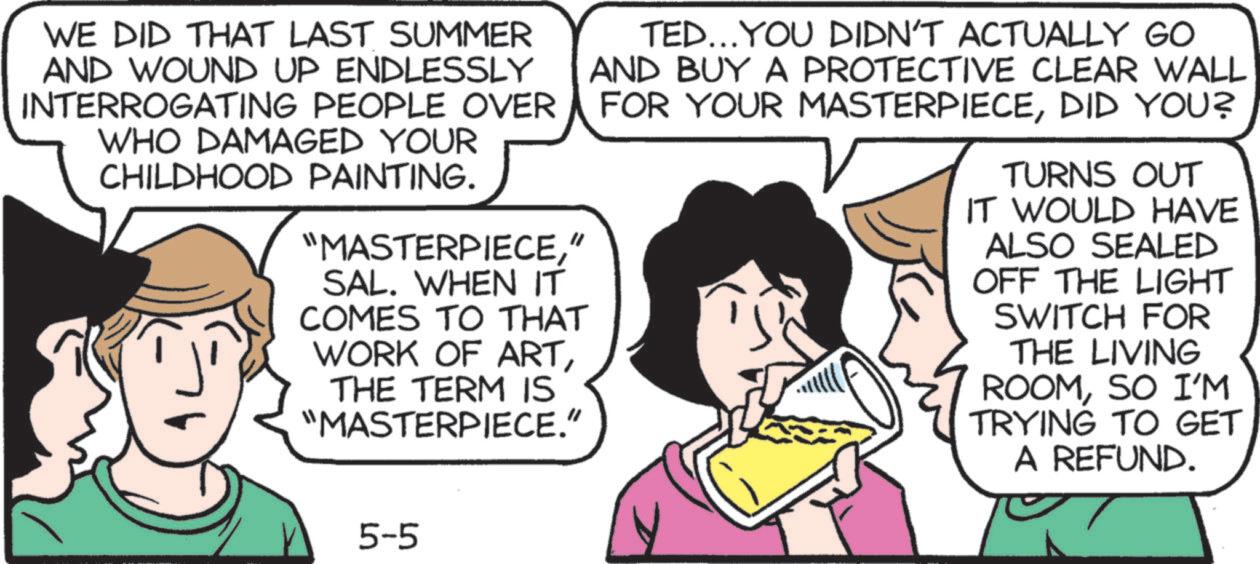 Publication OCR: WE DID THAT LAST SUMMER AND WOUND UP ENDLESSLY INTERROGATING PEOPLE OVER WHO DAMAGED YOUR CHILDHOOD PAINTING. "MASTERPIECE" SAL. WHEN IT COMES TO THAT WORK OF ARTTHE TERM IS "MASTERPIECE." TED...YOU DIDN'T ACTUALLY GO AND BUY A PROTECTIVE CLEAR WALL FOR YOUR MASTERPIECEDID YOU? TURNS OUT IT WOULD HAVE ALSO SEALED OFF THE LIGHT SWITCH FOR THE LIVING ROOMSO I'M TRYING TO GET A REFUND. 5-5 WE DID THAT LAST SUMMER AND WOUND UP ENDLESSLY INTERROGATING PEOPLE OVER WHO DAMAGED YOUR CHILDHOOD PAINTING . " MASTERPIECE" SAL . WHEN IT COMES TO THAT WORK OF ARTTHE TERM IS " MASTERPIECE . " TED ... YOU DIDN'T ACTUALLY GO AND BUY A PROTECTIVE CLEAR WALL FOR YOUR MASTERPIECEDID YOU ? TURNS OUT IT WOULD HAVE ALSO SEALED OFF THE LIGHT SWITCH FOR THE LIVING ROOMSO I'M TRYING TO GET A REFUND . 5-5