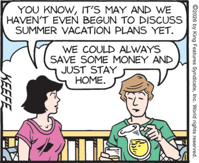 Animated cartoon OCR: 2026 by King Features SyndicateInc. World rights reserved. YOU KNOWIT'S MAY AND WE HAVEN'T EVEN BEGUN TO DISCUSS SUMMER VACATION PLANS YET. WE COULD ALWAYS SAVE SOME MONEY AND JUST STAY HOME. KEEFE 2026 by King Features SyndicateInc. World rights reserved . YOU KNOWIT'S MAY AND WE HAVEN'T EVEN BEGUN TO DISCUSS SUMMER VACATION PLANS YET . WE COULD ALWAYS SAVE SOME MONEY AND JUST STAY HOME . KEEFE