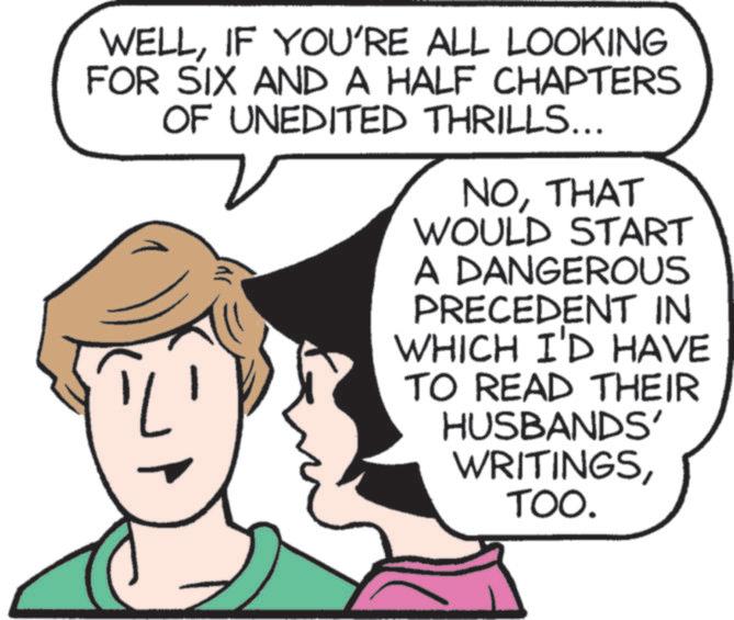Fiction OCR: WELLIF YOU'RE ALL LOOKING FOR SIX AND A HALF CHAPTERS OF UNEDITED THRILLS... NOTHAT WOULD START A DANGEROUS PRECEDENT IN WHICH I'D HAVE TO READ THEIR HUSBANDS' WRITINGSTOO. WELLIF YOU'RE ALL LOOKING FOR SIX AND A HALF CHAPTERS OF UNEDITED THRILLS ... NOTHAT WOULD START A DANGEROUS PRECEDENT IN WHICH I'D HAVE TO READ THEIR HUSBANDS ' WRITINGSTOO .