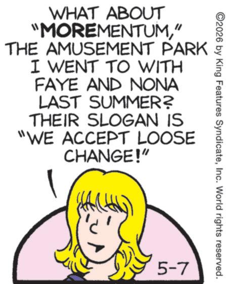 Fiction OCR: WHAT ABOUT "MOREMENTUM" THE AMUSEMENT PARK I WENT TO WITH FAYE AND NONA LAST SUMMER? THEIR SLOGAN IS "WE ACCEPT LOOSE CHANGE!" ©2026 by King Features SyndicateInc. World rights reserved. 5-7 WHAT ABOUT " MOREMENTUM" THE AMUSEMENT PARK I WENT TO WITH FAYE AND NONA LAST SUMMER ? THEIR SLOGAN IS " WE ACCEPT LOOSE CHANGE ! " © 2026 by King Features SyndicateInc. World rights reserved . 5-7