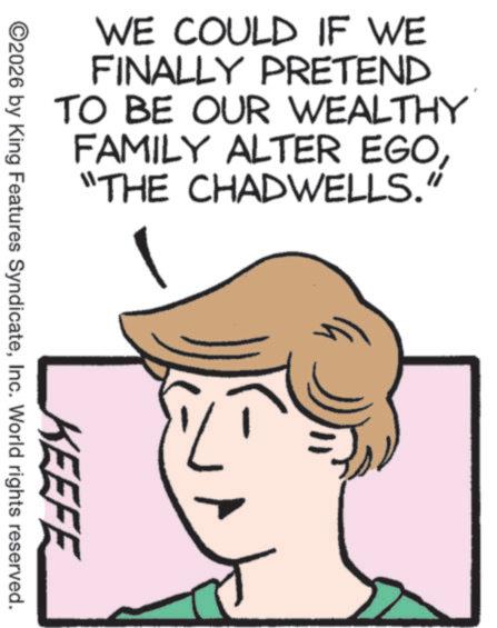 Pleased OCR: WE COULD IF WE FINALLY PRETEND TO BE OUR WEALTHY FAMILY ALTER EGO "THE CHADWELLS. KEEFE ©2026 by King Features SyndicateInc. World rights reserved. (C) WE COULD IF WE FINALLY PRETEND TO BE OUR WEALTHY FAMILY ALTER EGO " THE CHADWELLS . KEEFE © 2026 by King Features SyndicateInc. World rights reserved . ( C )