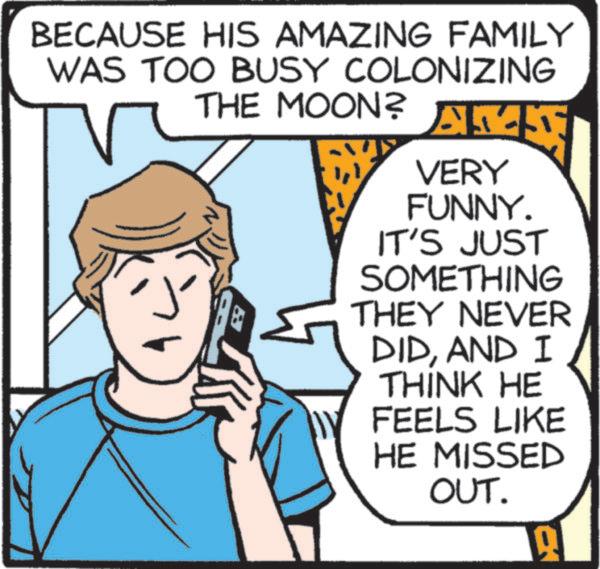 Graphics OCR: BECAUSE HIS AMAZING FAMILY WAS TOO BUSY COLONIZING THE MOON? AMN ? VERY FUNNY. IT'S JUST SOMETHING THEY NEVER DIDAND I THINK HE FEELS LIKE HE MISSED OUT. 19 BECAUSE HIS AMAZING FAMILY WAS TOO BUSY COLONIZING THE MOON ? AMN ? VERY FUNNY . IT'S JUST SOMETHING THEY NEVER DIDAND I THINK HE FEELS LIKE HE MISSED OUT . 19