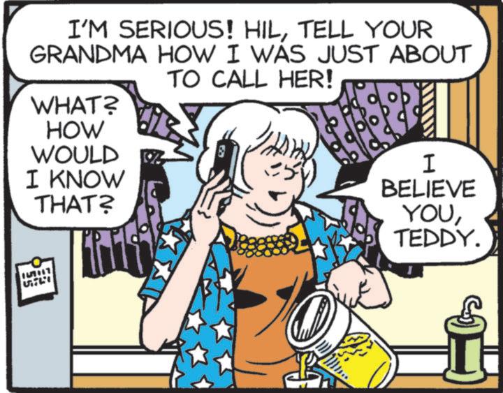 Publication OCR: I'M SERIOUS! HILTELL YOUR GRANDMA HOW I WAS JUST ABOUT TO CALL HER! WHAT? HOW WOULD I KNOW THAT? I BELIEVE YOUTEDDY. I'M SERIOUS ! HILTELL YOUR GRANDMA HOW I WAS JUST ABOUT TO CALL HER ! WHAT ? HOW WOULD I KNOW THAT ? I BELIEVE YOUTEDDY .