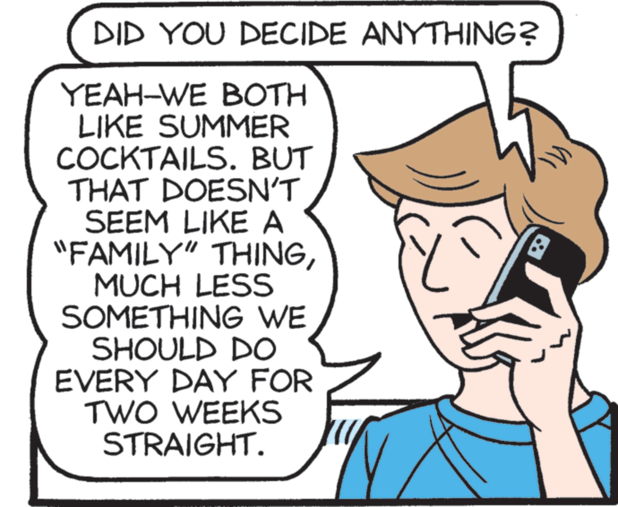 Screenshot OCR: DID YOU DECIDE ANYTHING? YEAH-WE BOTH LIKE SUMMER COCKTAILS. BUT THAT DOESN'T SEEM LIKE A "FAMILY" THINGMUCH LESS SOMETHING WE SHOULD DO EVERY DAY FOR TWO WEEKS STRAIGHT. ? DID YOU DECIDE ANYTHING ? YEAH - WE BOTH LIKE SUMMER COCKTAILS . BUT THAT DOESN'T SEEM LIKE A " FAMILY " THINGMUCH LESS SOMETHING WE SHOULD DO EVERY DAY FOR TWO WEEKS STRAIGHT . ?