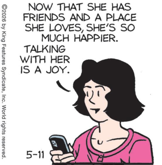 Telephony OCR: NOW THAT SHE HAS FRIENDS AND A PLACE SHE LOVESSHE'S SO MUCH HAPPIER. TALKING WITH HER IS A JOY. ©2026 by King Features SyndicateInc. World rights reserved. 5-11 NOW THAT SHE HAS FRIENDS AND A PLACE SHE LOVESSHE'S SO MUCH HAPPIER . TALKING WITH HER IS A JOY . © 2026 by King Features SyndicateInc. World rights reserved . 5-11