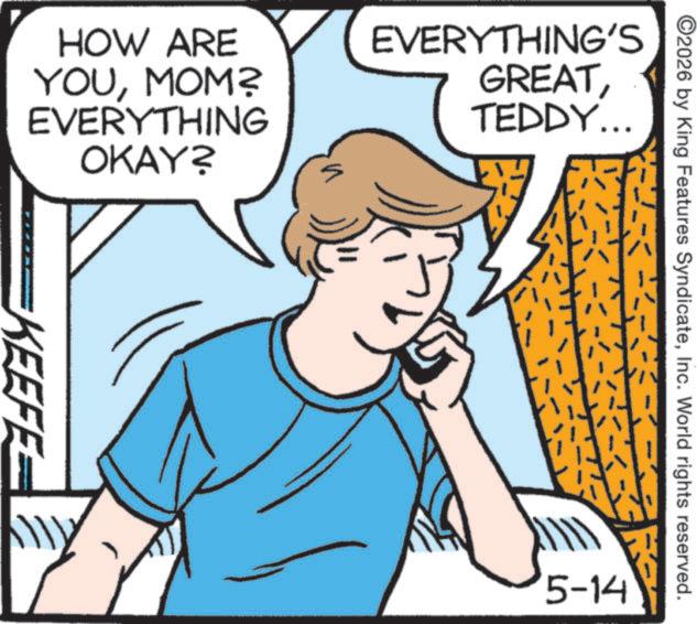 Pleased OCR: HOW ARE YOUMOM? EVERYTHING OKAY? KEEFE EVERYTHING'S GREATTEDDY... ©2026 by King Features SyndicateInc. World rights reserved. 5-14 HOW ARE YOUMOM ? EVERYTHING OKAY ? KEEFE EVERYTHING'S GREATTEDDY ... © 2026 by King Features SyndicateInc. World rights reserved . 5-14