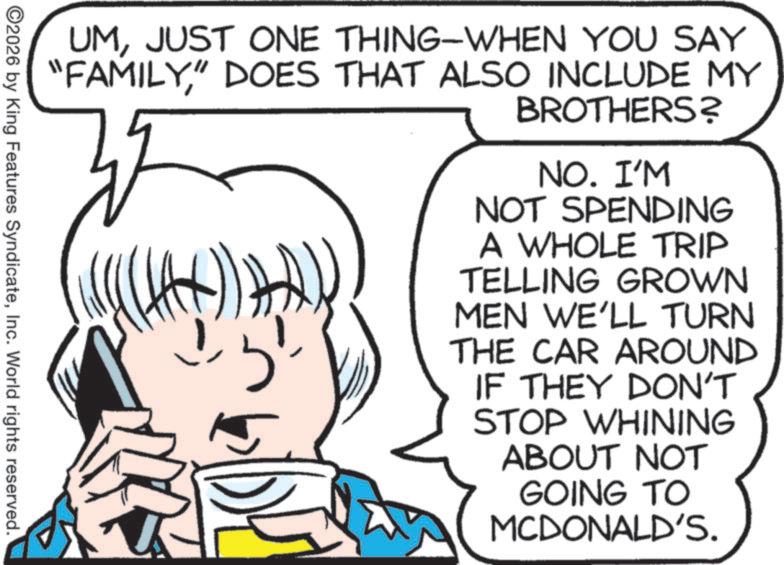 Pleased OCR: UMJUST ONE THING-WHEN YOU SAY "FAMILY" DOES THAT ALSO INCLUDE MY BROTHERS? NO. I'M NOT SPENDING A WHOLE TRIP TELLING GROWN MEN WE'LL TURN THE CAR AROUND IF THEY DON'T STOP WHINING ABOUT NOT GOING TO MCDONALD'S. ©2026 by King Features SyndicateInc. World rights reserved. UMJUST ONE THING - WHEN YOU SAY " FAMILY" DOES THAT ALSO INCLUDE MY BROTHERS ? NO . I'M NOT SPENDING A WHOLE TRIP TELLING GROWN MEN WE'LL TURN THE CAR AROUND IF THEY DON'T STOP WHINING ABOUT NOT GOING TO MCDONALD'S . © 2026 by King Features SyndicateInc. World rights reserved .