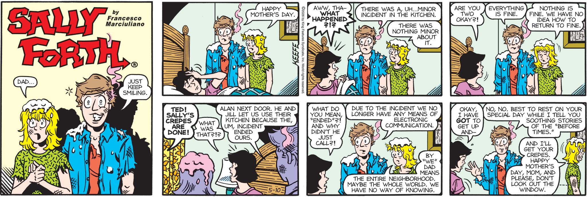 Conversation OCR: by Francesco Marciuliano SALLY FORTH DAD... * CL JUST KEEP SMILING. TED! SALLY'S CREPES ARE DONE! WHAT WAS THAT?!? HAPPY MOTHER'S DAY. KEEFE C2026 by King Features SyndicateInc. AWWTHA- WHAT HAPPENED ?!? THERE WAS AUH...MINOR INCIDENT IN THE KITCHEN. THERE WAS NOTHING MINOR ABOUT IT. ARE YOU TWO OKAY?! EVERYTHING IS FINE. NOTHING IS FINE. WE HAVE NO IDEA HOW TO RETURN TO FINE. ALAN NEXT DOOR. HE AND JILL LET US USE THEIR KITCHEN BECAUSE THEINCIDENT ENDED OURS. 5-10 WHAT DO YOU MEAN"ENDED"?! AND WHY DIDN'T HE JUST CALL?! DUE TO THE INCIDENT WE NO LONGER HAVE ANY MEANS OF ELECTRONIC COMMUNICATION. BY "WE" DAD MEANS THE ENTIRE NEIGHBORHOOD. MAYBE THE WHOLE WORLD. WE HAVE NO WAY OF KNOWING. OKAYI HAVE GOT TO GET UP AND- NONO. BEST TO REST ON YOUR SPECIAL DAY WHILE I TELL YOU SOOTHING STORIES OF THE "BEFORE TIMES." AND I'LL GET YOUR CREPES. HAPPY MOTHER'S DAYAND PLEASEDON'T LOOK OUT THE WINDOW. by Francesco Marciuliano SALLY FORTH DAD ... * CL JUST KEEP SMILING . TED ! SALLY'S CREPES ARE DONE ! WHAT WAS THAT ? ! ? HAPPY MOTHER'S DAY . KEEFE C2026 by King Features SyndicateInc. AWWTHA- WHAT HAPPENED ? ! ? THERE WAS AUH ... MINOR INCIDENT IN THE KITCHEN . THERE WAS NOTHING MINOR ABOUT IT . ARE YOU TWO OKAY ?! EVERYTHING IS FINE . NOTHING IS FINE . WE HAVE NO IDEA HOW TO RETURN TO FINE . ALAN NEXT DOOR . HE AND JILL LET US USE THEIR KITCHEN BECAUSE THEINCIDENT ENDED OURS . 5-10 WHAT DO YOU MEAN" ENDED " ?! AND WHY DIDN'T HE JUST CALL ?! DUE TO THE INCIDENT WE NO LONGER HAVE ANY MEANS OF ELECTRONIC COMMUNICATION . BY " WE " DAD MEANS THE ENTIRE NEIGHBORHOOD . MAYBE THE WHOLE WORLD . WE HAVE NO WAY OF KNOWING . OKAYI HAVE GOT TO GET UP AND- NONO . BEST TO REST ON YOUR SPECIAL DAY WHILE I TELL YOU SOOTHING STORIES OF THE " BEFORE TIMES . " AND I'LL GET YOUR CREPES . HAPPY MOTHER'S DAYAND PLEASEDON'T LOOK OUT THE WINDOW .