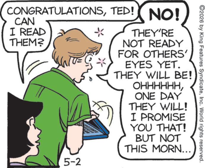 Comics OCR: 2026 by King Features SyndicateInc. World rights reserved. CONGRATULATIONSTED! NO! CAN I READ THEM? * THEY'RE NOT READY FOR OTHERS' EYES YET. THEY WILL BE! ???????ONE DAY THEY WILL! I PROMISE YOU THAT! BUT NOT THIS MORN... 5-2 2026 by King Features SyndicateInc. World rights reserved . CONGRATULATIONSTED ! NO ! CAN I READ THEM ? * THEY'RE NOT READY FOR OTHERS ' EYES YET . THEY WILL BE ! ???????ONE DAY THEY WILL ! I PROMISE YOU THAT ! BUT NOT THIS MORN ... 5-2