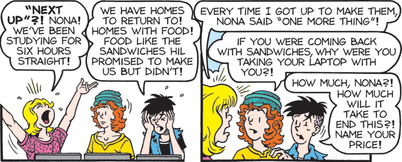 Animated cartoon OCR: "NEXT UP"?! NONA! WE'VE BEEN STUDYING FOR SIX HOURS STRAIGHT! WE HAVE HOMES TO RETURN TO! HOMES WITH FOOD! FOOD LIKE THE SANDWICHES HIL PROMISED TO MAKE US BUT DIDN'T! EVERY TIME I GOT UP TO MAKE THEMNONA SAID "ONE MORE THING"! IF YOU WERE COMING BACK WITH SANDWICHESWHY WERE YOU TAKING YOUR LAPTOP WITH W/ YOU?! HOW MUCHNONA?! HOW MUCH WILL IT TAKE TO END THIS?! NAME YOUR PRICE! " NEXT UP " ?! NONA ! WE'VE BEEN STUDYING FOR SIX HOURS STRAIGHT ! WE HAVE HOMES TO RETURN TO ! HOMES WITH FOOD ! FOOD LIKE THE SANDWICHES HIL PROMISED TO MAKE US BUT DIDN'T ! EVERY TIME I GOT UP TO MAKE THEMNONA SAID " ONE MORE THING " ! IF YOU WERE COMING BACK WITH SANDWICHESWHY WERE YOU TAKING YOUR LAPTOP WITH W / YOU ?! HOW MUCHNONA ?! HOW MUCH WILL IT TAKE TO END THIS ?! NAME YOUR PRICE !