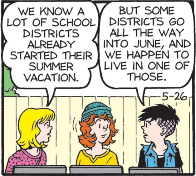 Animated cartoon OCR: WE KNOW A LOT OF SCHOOL DISTRICTS ALREADY STARTED THEIR SUMMER VACATION. BUT SOME DISTRICTS GO ALL THE WAY INTO JUNEAND WE HAPPEN TO LIVE IN ONE OF THOSE. 5-26 WE KNOW A LOT OF SCHOOL DISTRICTS ALREADY STARTED THEIR SUMMER VACATION . BUT SOME DISTRICTS GO ALL THE WAY INTO JUNEAND WE HAPPEN TO LIVE IN ONE OF THOSE . 5-26